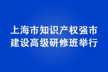 上海市知識(shí)產(chǎn)權(quán)強(qiáng)市建設(shè)高級(jí)研修班舉行