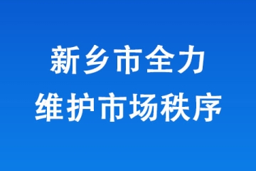 新鄉(xiāng)市全力維護市場秩序