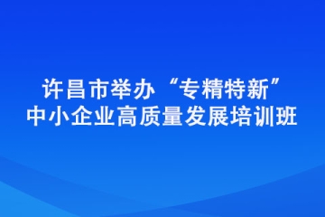 許昌市舉辦“專精特新” 中小企業(yè)高質(zhì)量發(fā)展培訓(xùn)班