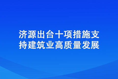 濟(jì)源出臺(tái)十項(xiàng)措施支持建筑業(yè)高質(zhì)量發(fā)展