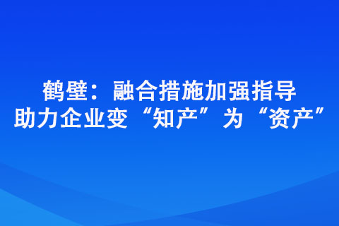鶴壁：融合措施加強指導(dǎo) 助力企業(yè)變“知產(chǎn)”為“資產(chǎn)”
